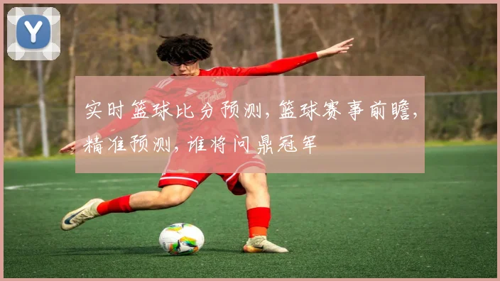 实时篮球比分预测,篮球赛事前瞻,精准预测,谁将问鼎冠军