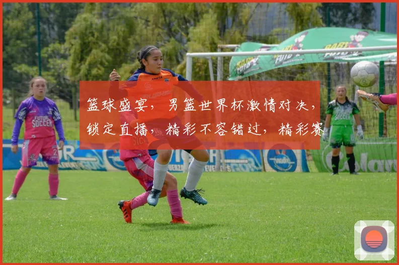 篮球盛宴，男篮世界杯激情对决，锁定直播，精彩不容错过，精彩赛事，尽在掌握